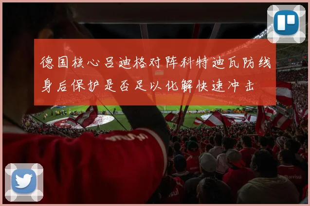 德国核心吕迪格对阵科特迪瓦防线身后保护是否足以化解快速冲击