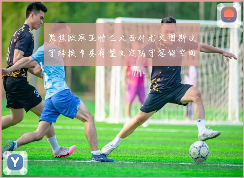 聚焦欧冠亚特兰大面对尤文图斯攻守转换节奏有望决定防守容错空间