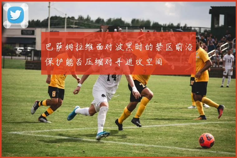 巴萨姆拉维面对波黑时的禁区前沿保护能否压缩对手进攻空间