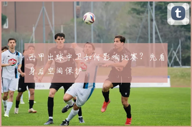 西甲出球中卫如何影响比赛？先看身后空间保护