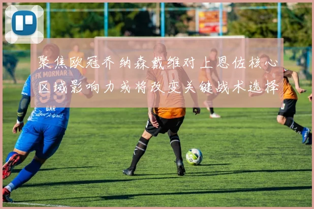 聚焦欧冠乔纳森戴维对上恩佐核心区域影响力或将改变关键战术选择