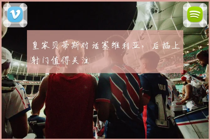 皇家贝蒂斯对话塞维利亚,后插上射门值得关注