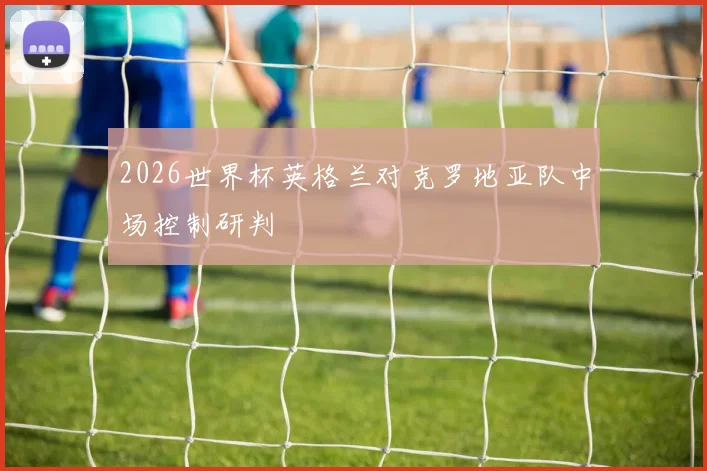 2026世界杯英格兰对克罗地亚队中场控制研判