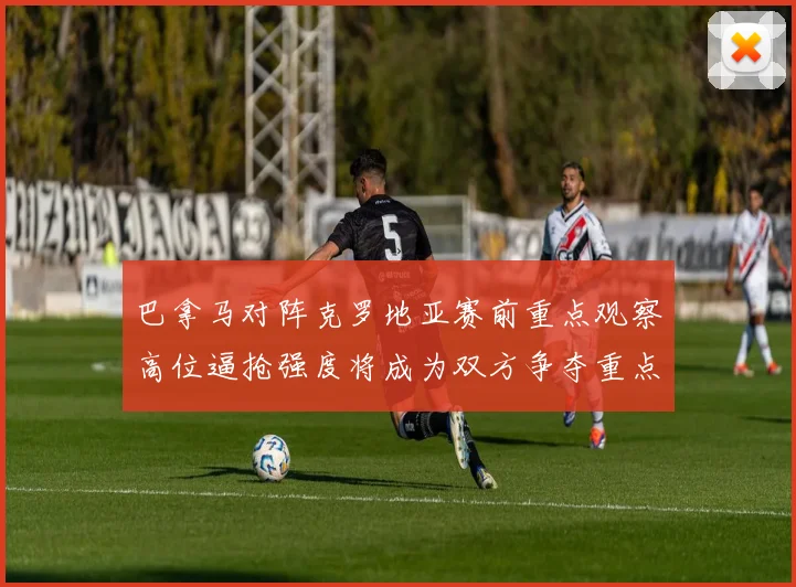 巴拿马对阵克罗地亚赛前重点观察高位逼抢强度将成为双方争夺重点