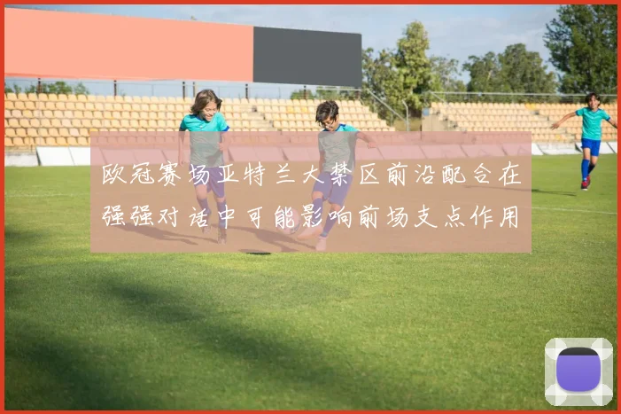 欧冠赛场亚特兰大禁区前沿配合在强强对话中可能影响前场支点作用