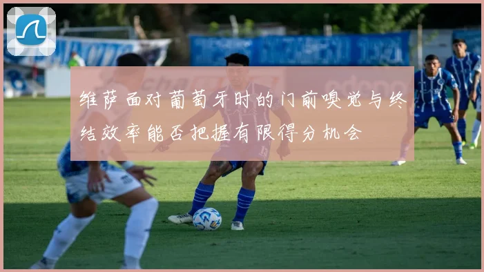 维萨面对葡萄牙时的门前嗅觉与终结效率能否把握有限得分机会