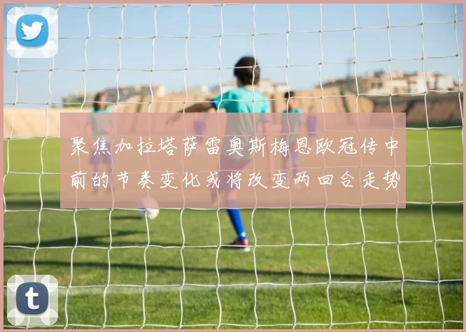 聚焦加拉塔萨雷奥斯梅恩欧冠传中前的节奏变化或将改变两回合走势