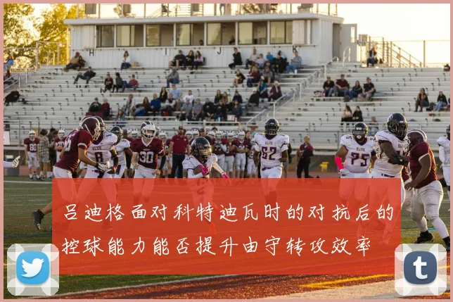 吕迪格面对科特迪瓦时的对抗后的控球能力能否提升由守转攻效率