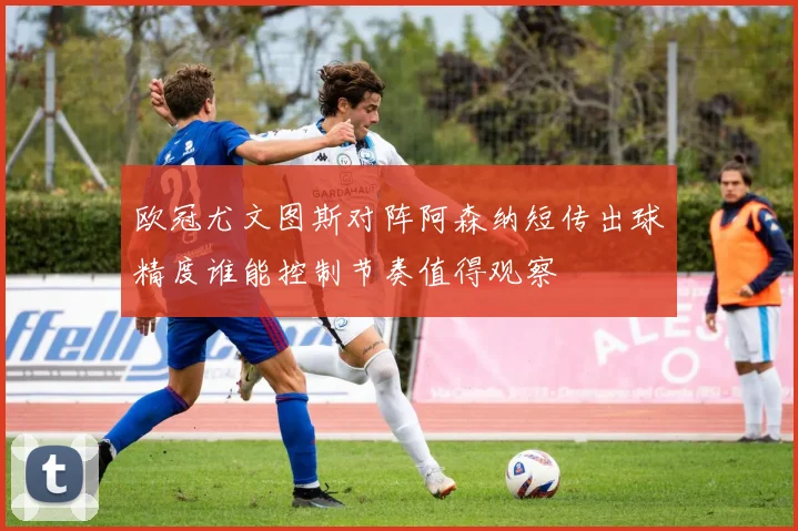 欧冠尤文图斯对阵阿森纳短传出球精度谁能控制节奏值得观察