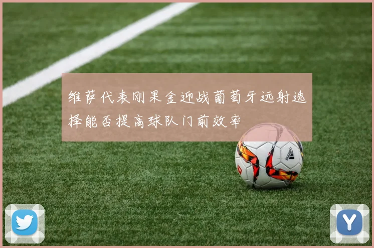 维萨代表刚果金迎战葡萄牙远射选择能否提高球队门前效率