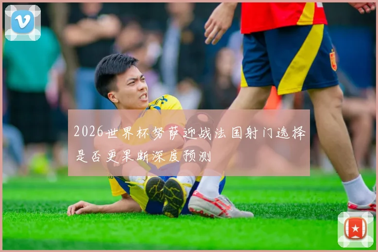 2026世界杯努萨迎战法国射门选择是否更果断深度预测
